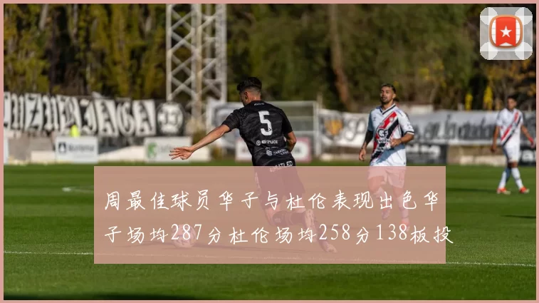 周最佳球员华子与杜伦表现出色华子场均287分杜伦场均258分138板投篮命中率高达639